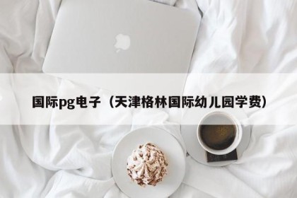 国际pg电子（天津格林国际幼儿园学费）